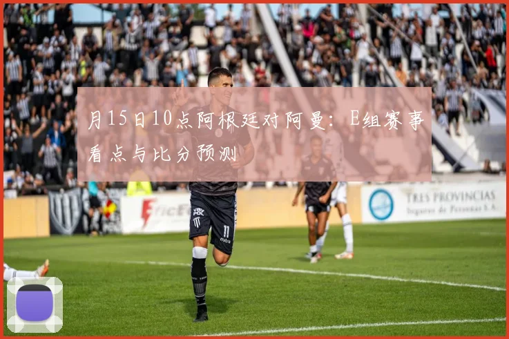 月15日10点阿根廷对阿曼:E组赛事看点与比分预测
