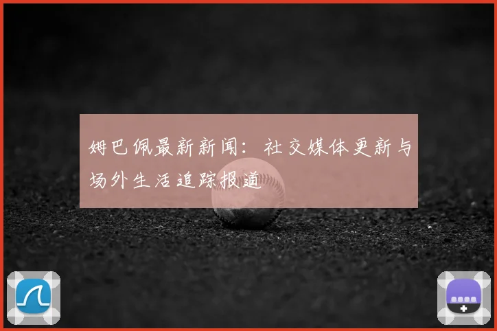 姆巴佩最新新闻:社交媒体更新与场外生活追踪报道