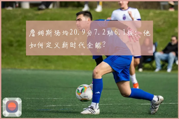 詹姆斯场均20.9分7.2助6.1板:他如何定义新时代全能?