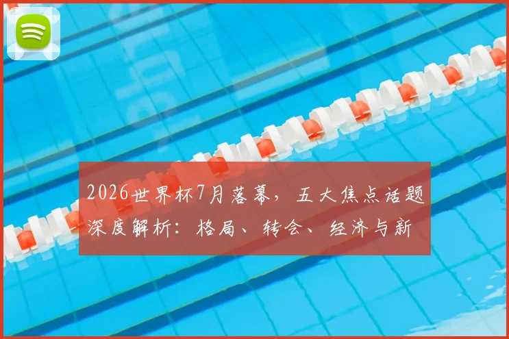 2026世界杯7月落幕,五大焦点话题深度解析:格局、转会、经济与新王之路