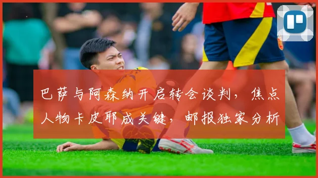 巴萨与阿森纳开启转会谈判，焦点人物卡皮耶成关键，邮报独家分析内幕