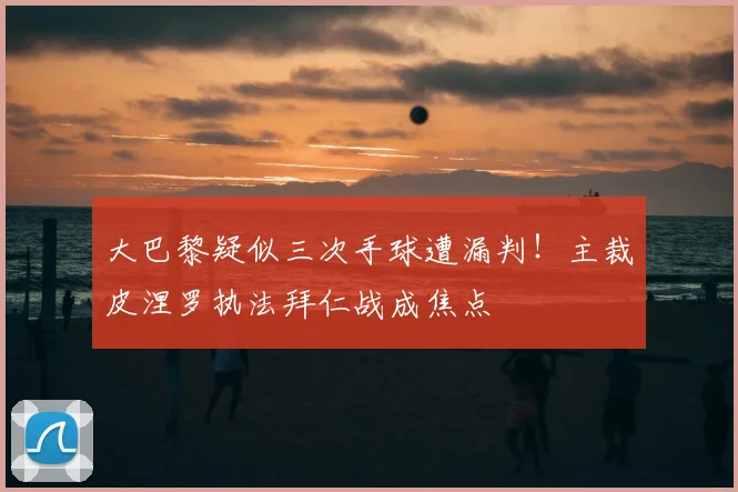 大巴黎疑似三次手球遭漏判!主裁皮涅罗执法拜仁战成焦点