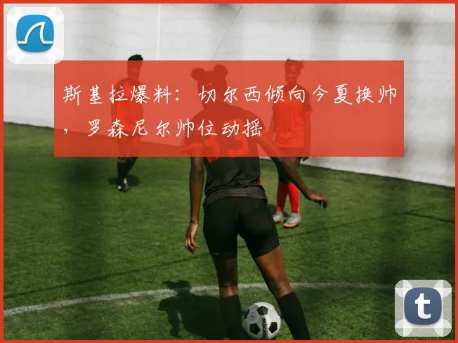 斯基拉爆料：切尔西倾向今夏换帅，罗森尼尔帅位动摇