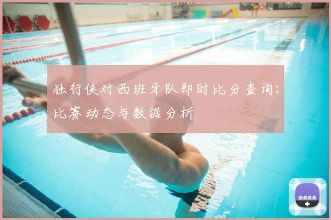 独行侠对西班牙队即时比分查询：比赛动态与数据分析