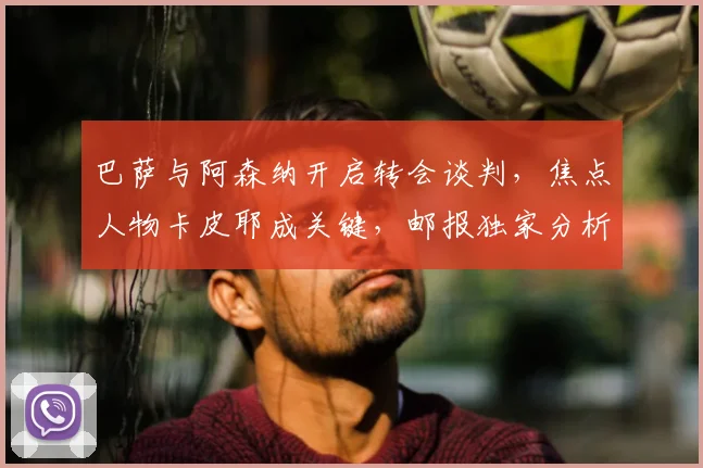 巴萨与阿森纳开启转会谈判,焦点人物卡皮耶成关键,邮报独家分析内幕