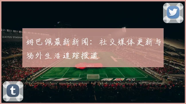 姆巴佩最新新闻：社交媒体更新与场外生活追踪报道