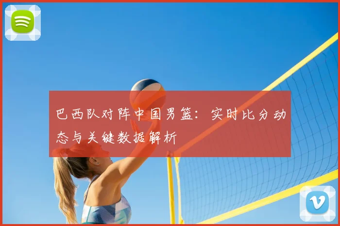 巴西队对阵中国男篮:实时比分动态与关键数据解析
