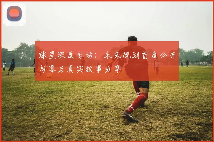 球星深度专访:未来规划首度公开与幕后真实故事分享