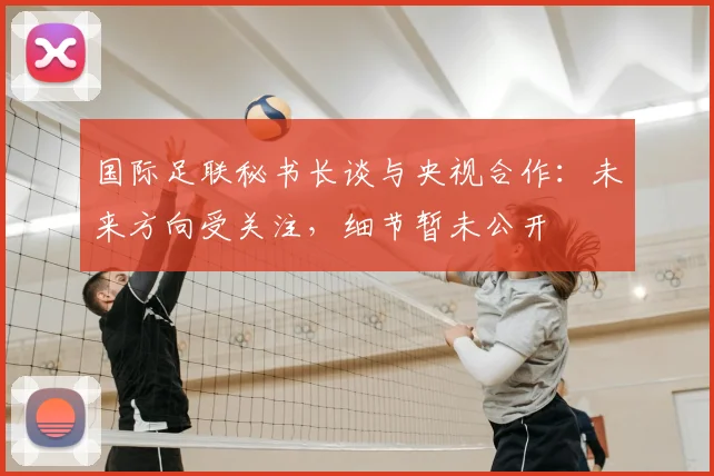 国际足联秘书长谈与央视合作:未来方向受关注,细节暂未公开
