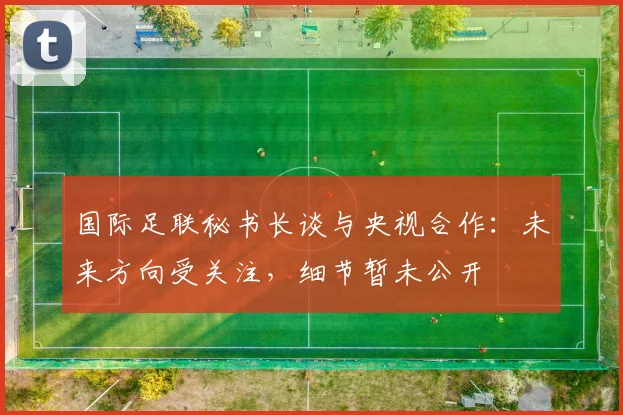 国际足联秘书长谈与央视合作:未来方向受关注,细节暂未公开