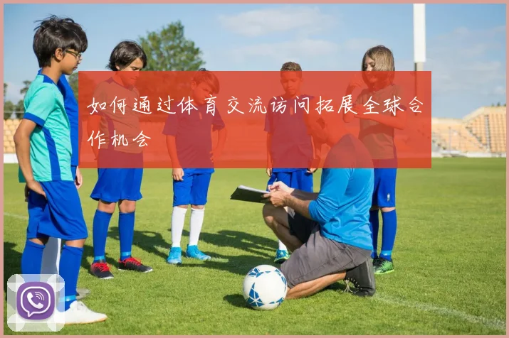 如何通过体育交流访问拓展全球合作机会