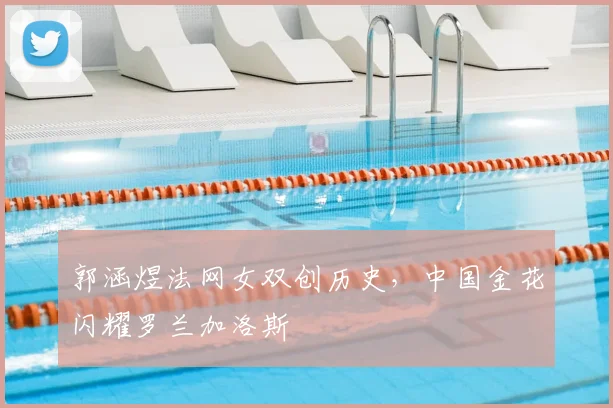 郭涵煜法网女双创历史,中国金花闪耀罗兰加洛斯