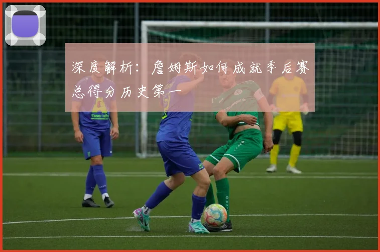深度解析:詹姆斯如何成就季后赛总得分历史第一